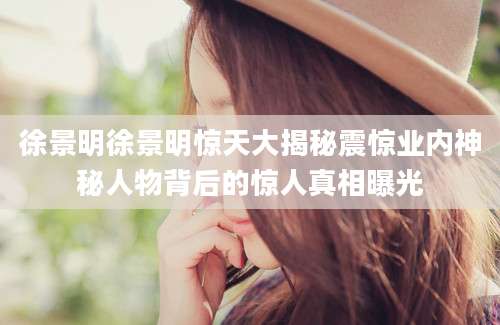 徐景明徐景明惊天大揭秘震惊业内神秘人物背后的惊人真相曝光