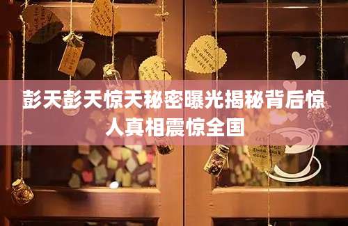 彭天彭天惊天秘密曝光揭秘背后惊人真相震惊全国