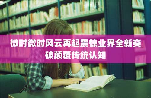 微时微时风云再起震惊业界全新突破颠覆传统认知