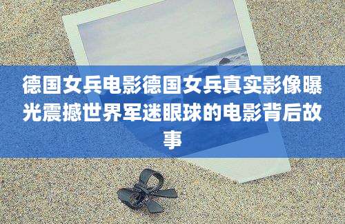 德国女兵电影德国女兵真实影像曝光震撼世界军迷眼球的电影背后故事