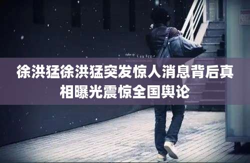 徐洪猛徐洪猛突发惊人消息背后真相曝光震惊全国舆论