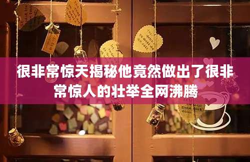 很非常惊天揭秘他竟然做出了很非常惊人的壮举全网沸腾