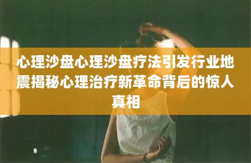 心理沙盘心理沙盘疗法引发行业地震揭秘心理治疗新革命背后的惊人真相