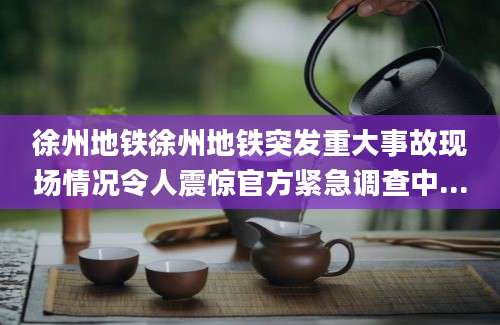 徐州地铁徐州地铁突发重大事故现场情况令人震惊官方紧急调查中...