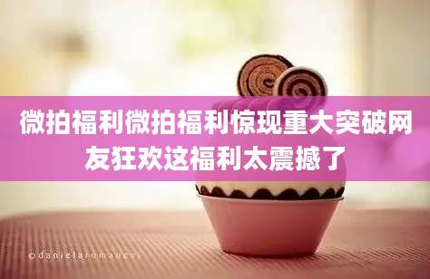 微拍福利微拍福利惊现重大突破网友狂欢这福利太震撼了