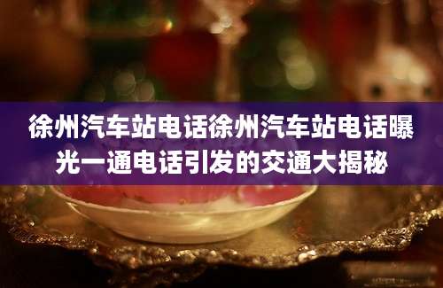 徐州汽车站电话徐州汽车站电话曝光一通电话引发的交通大揭秘
