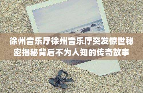 徐州音乐厅徐州音乐厅突发惊世秘密揭秘背后不为人知的传奇故事
