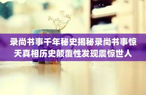 录尚书事千年秘史揭秘录尚书事惊天真相历史颠覆性发现震惊世人