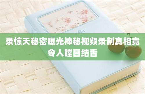 录惊天秘密曝光神秘视频录制真相竟令人瞠目结舌
