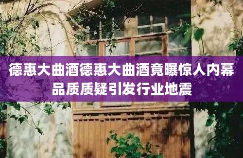 德惠大曲酒德惠大曲酒竟曝惊人内幕品质质疑引发行业地震