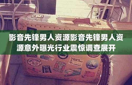 影音先锋男人资源影音先锋男人资源意外曝光行业震惊调查展开