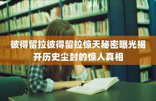 彼得留拉彼得留拉惊天秘密曝光揭开历史尘封的惊人真相