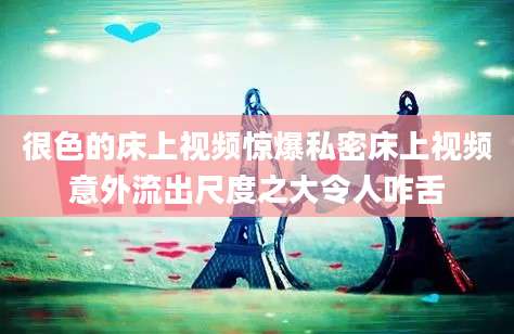 很色的床上视频惊爆私密床上视频意外流出尺度之大令人咋舌