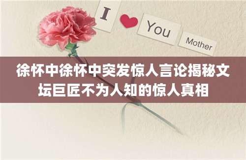 徐怀中徐怀中突发惊人言论揭秘文坛巨匠不为人知的惊人真相
