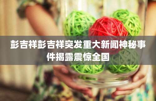 彭吉祥彭吉祥突发重大新闻神秘事件揭露震惊全国