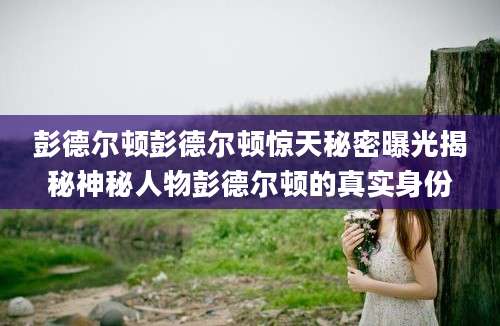 彭德尔顿彭德尔顿惊天秘密曝光揭秘神秘人物彭德尔顿的真实身份