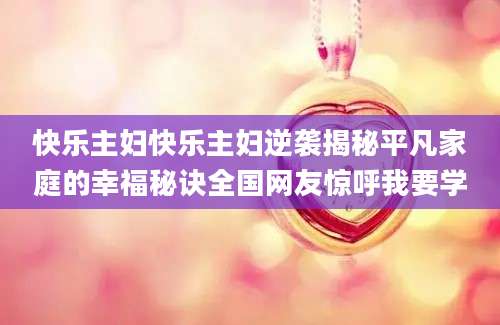 快乐主妇快乐主妇逆袭揭秘平凡家庭的幸福秘诀全国网友惊呼我要学
