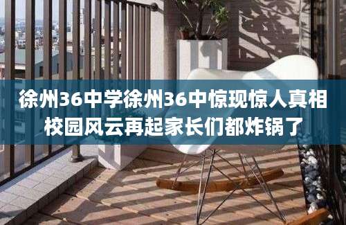 徐州36中学徐州36中惊现惊人真相校园风云再起家长们都炸锅了