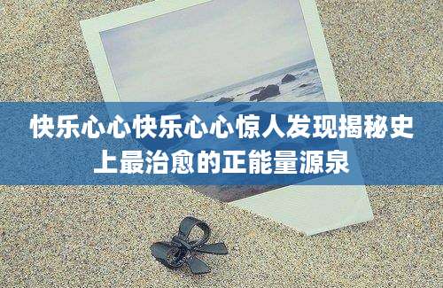 快乐心心快乐心心惊人发现揭秘史上最治愈的正能量源泉