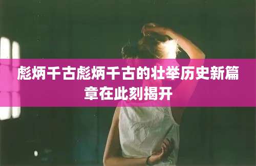 彪炳千古彪炳千古的壮举历史新篇章在此刻揭开