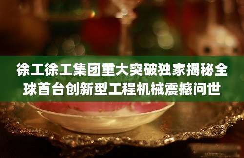 徐工徐工集团重大突破独家揭秘全球首台创新型工程机械震撼问世