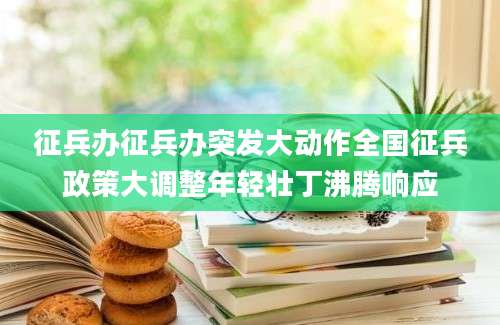 征兵办征兵办突发大动作全国征兵政策大调整年轻壮丁沸腾响应