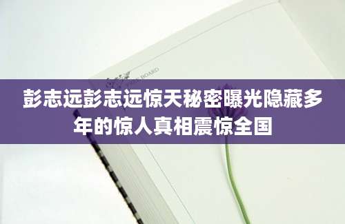彭志远彭志远惊天秘密曝光隐藏多年的惊人真相震惊全国