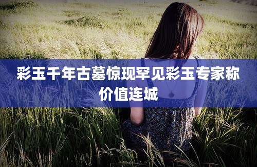 彩玉千年古墓惊现罕见彩玉专家称价值连城