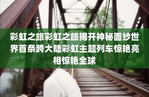彩虹之旅彩虹之旅揭开神秘面纱世界首条跨大陆彩虹主题列车惊艳亮相惊艳全球