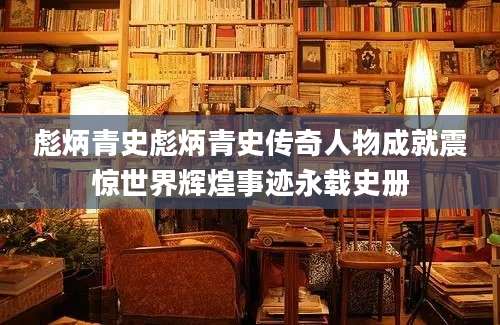 彪炳青史彪炳青史传奇人物成就震惊世界辉煌事迹永载史册