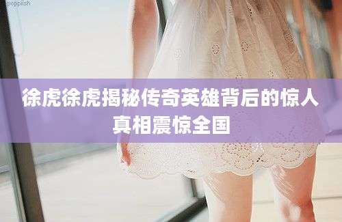 徐虎徐虎揭秘传奇英雄背后的惊人真相震惊全国