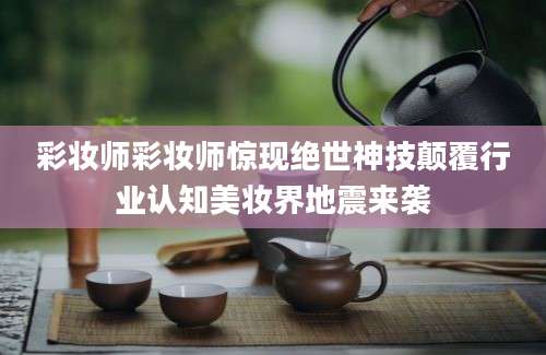 彩妆师彩妆师惊现绝世神技颠覆行业认知美妆界地震来袭