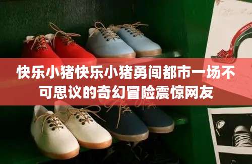 快乐小猪快乐小猪勇闯都市一场不可思议的奇幻冒险震惊网友