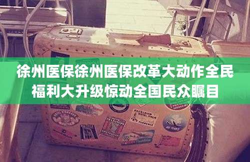 徐州医保徐州医保改革大动作全民福利大升级惊动全国民众瞩目
