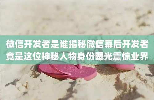 微信开发者是谁揭秘微信幕后开发者竟是这位神秘人物身份曝光震惊业界