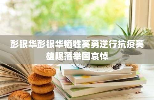彭银华彭银华牺牲英勇逆行抗疫英雄陨落举国哀悼