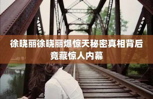 徐晓丽徐晓丽爆惊天秘密真相背后竟藏惊人内幕