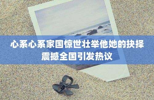 心系心系家国惊世壮举他她的抉择震撼全国引发热议