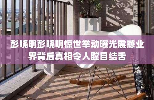 彭晓明彭晓明惊世举动曝光震撼业界背后真相令人瞠目结舌