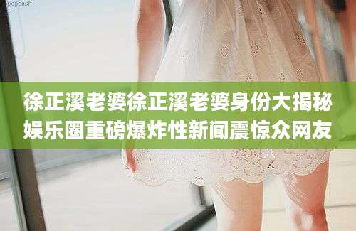 徐正溪老婆徐正溪老婆身份大揭秘娱乐圈重磅爆炸性新闻震惊众网友