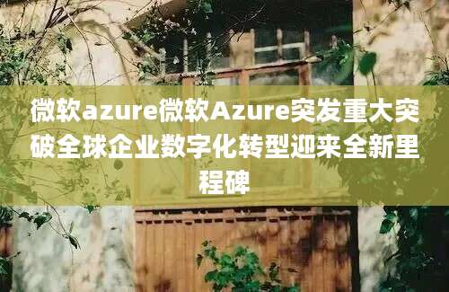 微软azure微软Azure突发重大突破全球企业数字化转型迎来全新里程碑