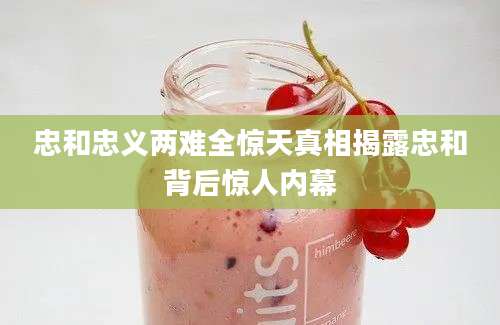 忠和忠义两难全惊天真相揭露忠和背后惊人内幕