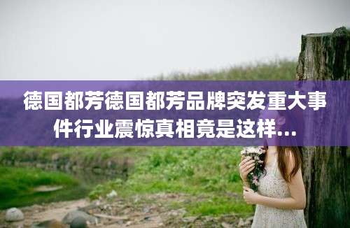德国都芳德国都芳品牌突发重大事件行业震惊真相竟是这样...