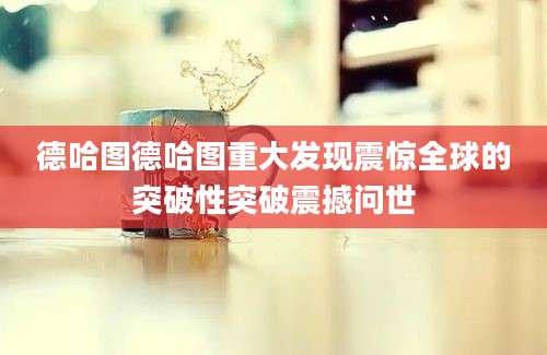 德哈图德哈图重大发现震惊全球的突破性突破震撼问世