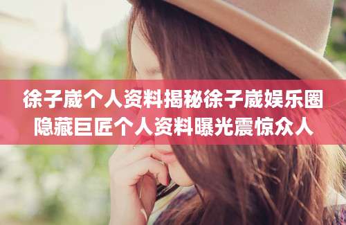 徐子崴个人资料揭秘徐子崴娱乐圈隐藏巨匠个人资料曝光震惊众人