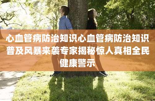 心血管病防治知识心血管病防治知识普及风暴来袭专家揭秘惊人真相全民健康警示