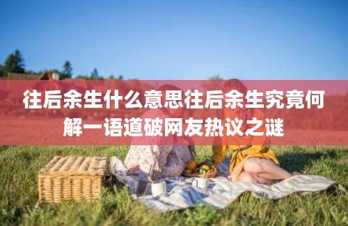 往后余生什么意思往后余生究竟何解一语道破网友热议之谜