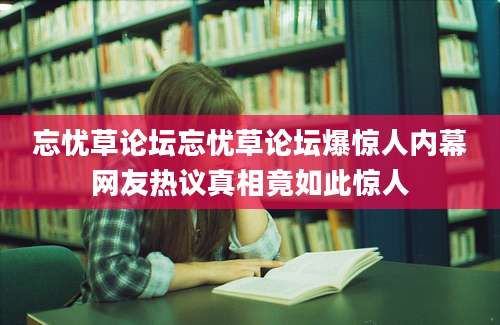 忘忧草论坛忘忧草论坛爆惊人内幕网友热议真相竟如此惊人