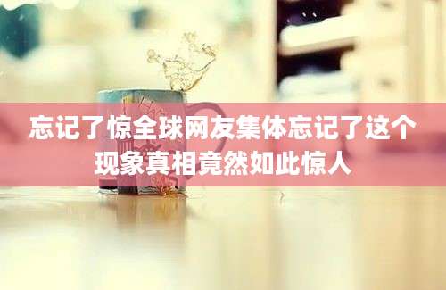 忘记了惊全球网友集体忘记了这个现象真相竟然如此惊人