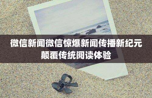 微信新闻微信惊爆新闻传播新纪元颠覆传统阅读体验